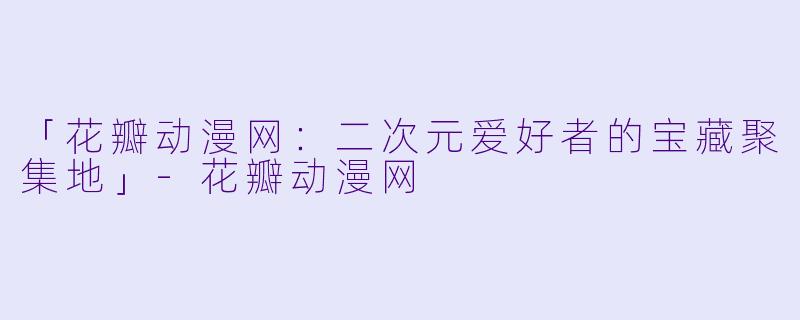 「花瓣动漫网：二次元爱好者的宝藏聚集地」-花瓣动漫网