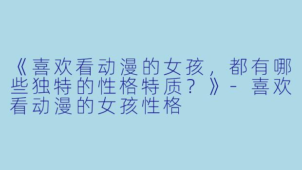 《喜欢看动漫的女孩，都有哪些独特的性格特质？》-喜欢看动漫的女孩性格