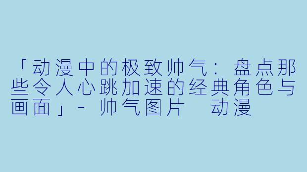 「动漫中的极致帅气：盘点那些令人心跳加速的经典角色与画面」-帅气图片 动漫