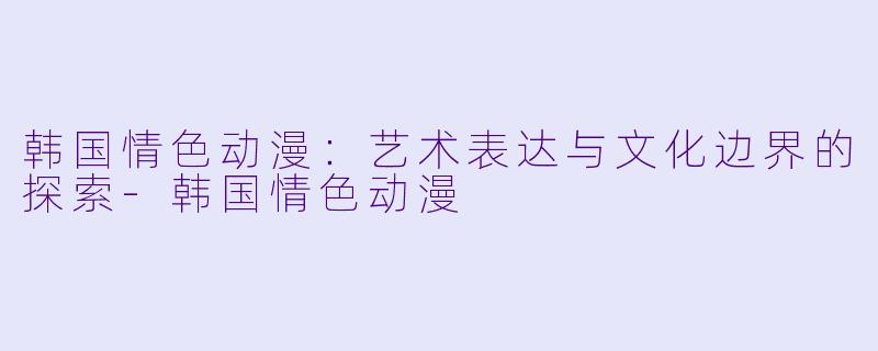 韩国情色动漫：艺术表达与文化边界的探索-韩国情色动漫