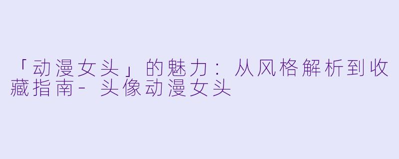「动漫女头」的魅力：从风格解析到收藏指南-头像动漫女头
