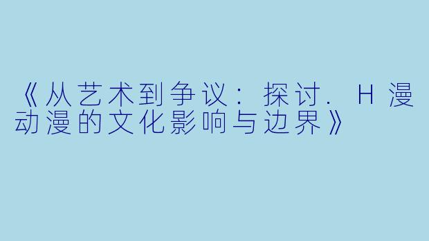 《从艺术到争议：探讨.H漫动漫的文化影响与边界》