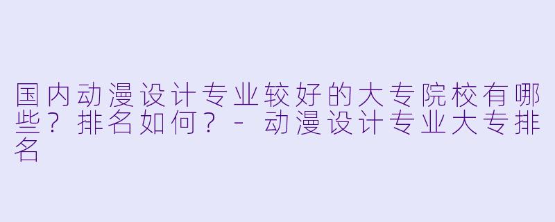 国内动漫设计专业较好的大专院校有哪些？排名如何？-动漫设计专业大专排名