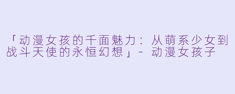 「动漫女孩的千面魅力：从萌系少女到战斗天使的永恒幻想」-动漫女孩子