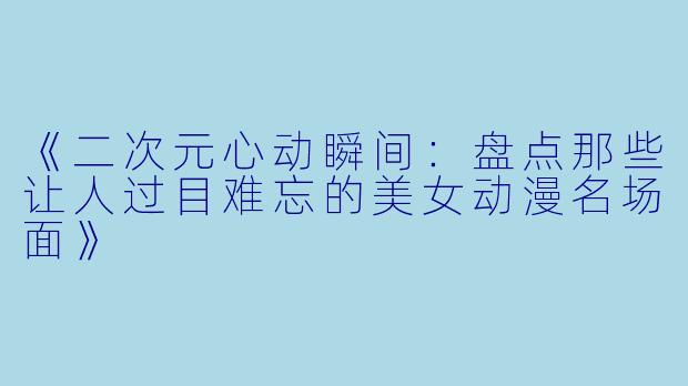 《二次元心动瞬间：盘点那些让人过目难忘的美女动漫名场面》