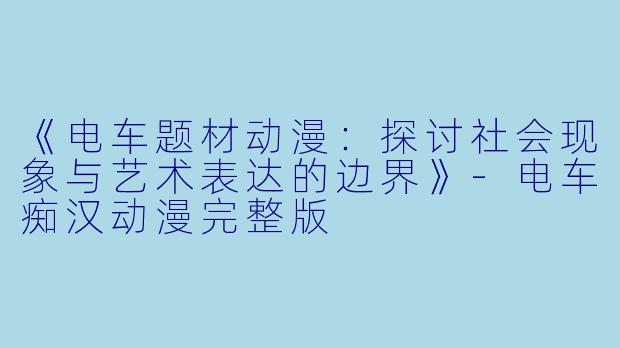 《电车题材动漫：探讨社会现象与艺术表达的边界》-电车痴汉动漫完整版