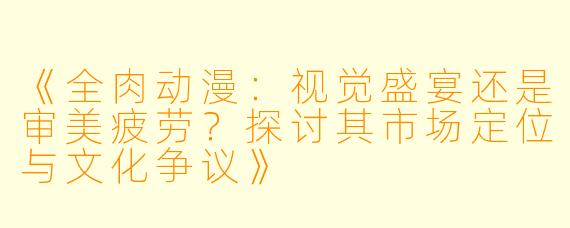《全肉动漫：视觉盛宴还是审美疲劳？探讨其市场定位与文化争议》