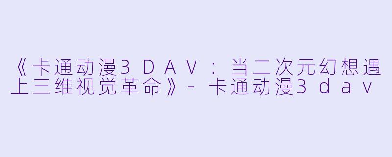 《卡通动漫3DAV：当二次元幻想遇上三维视觉革命》-卡通动漫3dav