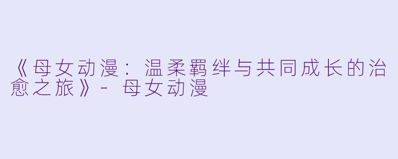 《母女动漫：温柔羁绊与共同成长的治愈之旅》-母女动漫