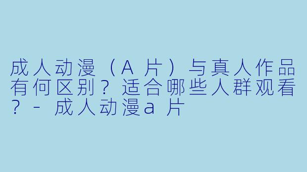 成人动漫（A片）与真人作品有何区别？适合哪些人群观看？-成人动漫a片