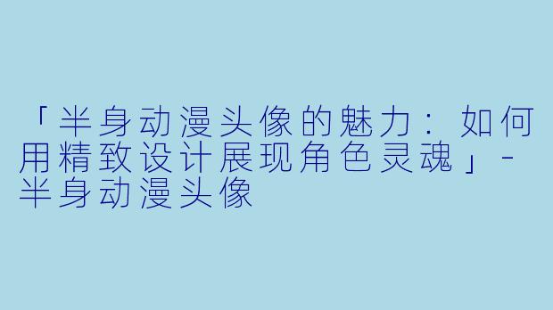 「半身动漫头像的魅力：如何用精致设计展现角色灵魂」-半身动漫头像