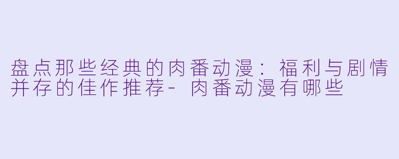 盘点那些经典的肉番动漫：福利与剧情并存的佳作推荐-肉番动漫有哪些