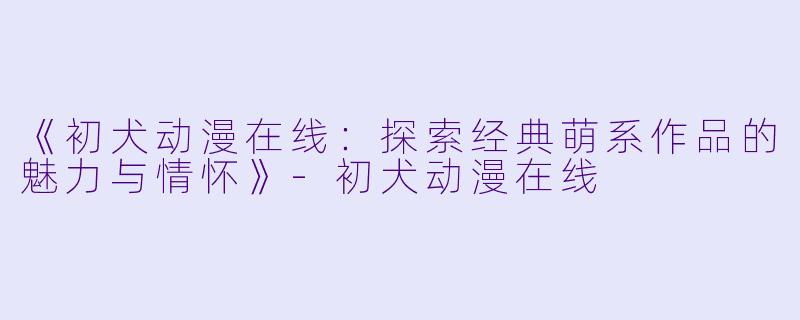 《初犬动漫在线：探索经典萌系作品的魅力与情怀》-初犬动漫在线