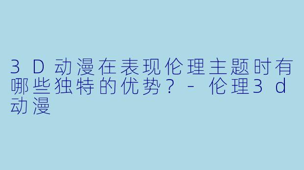 3D动漫在表现伦理主题时有哪些独特的优势？-伦理3d动漫