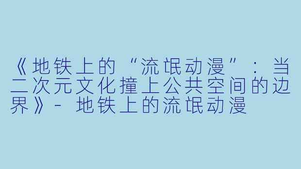 《地铁上的“流氓动漫”：当二次元文化撞上公共空间的边界》-地铁上的流氓动漫