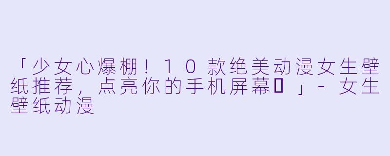 「少女心爆棚！10款绝美动漫女生壁纸推荐，点亮你的手机屏幕✨」-女生壁纸动漫