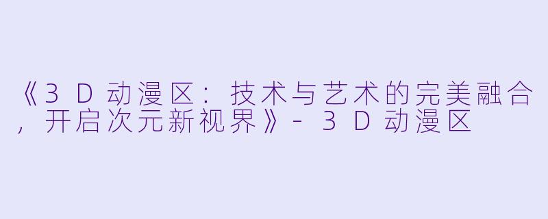 《3D动漫区：技术与艺术的完美融合，开启次元新视界》-3D动漫区
