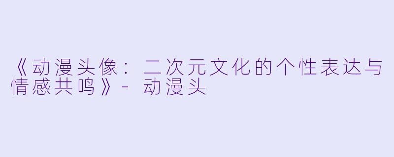 《动漫头像：二次元文化的个性表达与情感共鸣》-动漫头