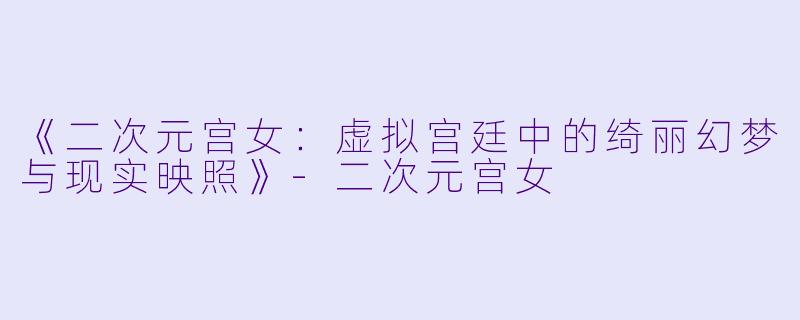 《二次元宫女：虚拟宫廷中的绮丽幻梦与现实映照》-二次元宫女