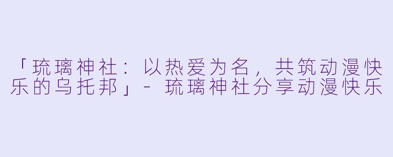 「琉璃神社：以热爱为名，共筑动漫快乐的乌托邦」-琉璃神社分享动漫快乐