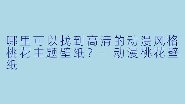 哪里可以找到高清的动漫风格桃花主题壁纸？-动漫桃花壁纸