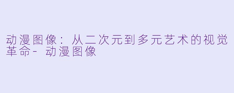 动漫图像：从二次元到多元艺术的视觉革命-动漫图像