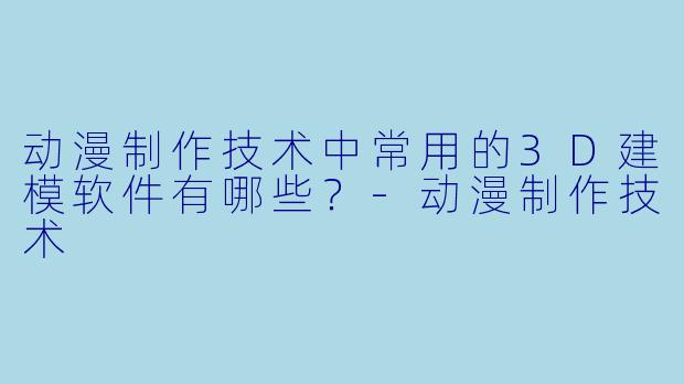 动漫制作技术中常用的3D建模软件有哪些？-动漫制作技术