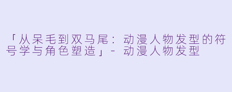 「从呆毛到双马尾：动漫人物发型的符号学与角色塑造」-动漫人物发型