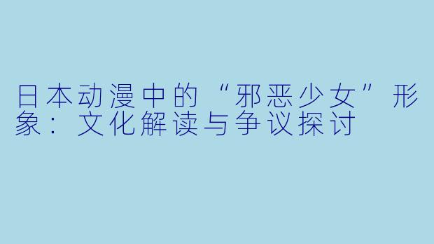 日本动漫中的“邪恶少女”形象：文化解读与争议探讨