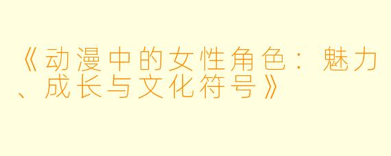 《动漫中的女性角色：魅力、成长与文化符号》