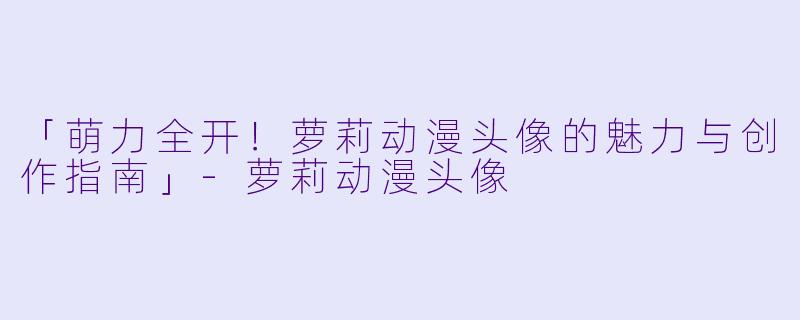 「萌力全开!萝莉动漫头像的魅力与创作指南」