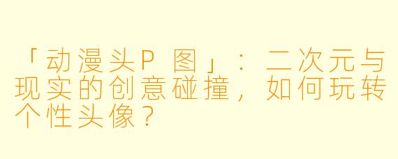 「动漫头P图」：二次元与现实的创意碰撞，如何玩转个性头像？
