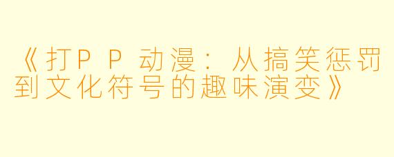 《打PP动漫：从搞笑惩罚到文化符号的趣味演变》