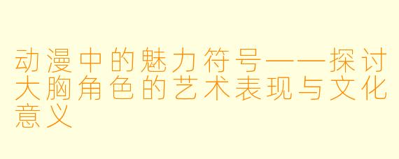 动漫中的魅力符号——探讨大胸角色的艺术表现与文化意义