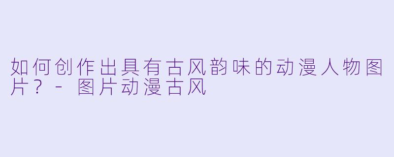 如何创作出具有古风韵味的动漫人物图片？-图片动漫古风