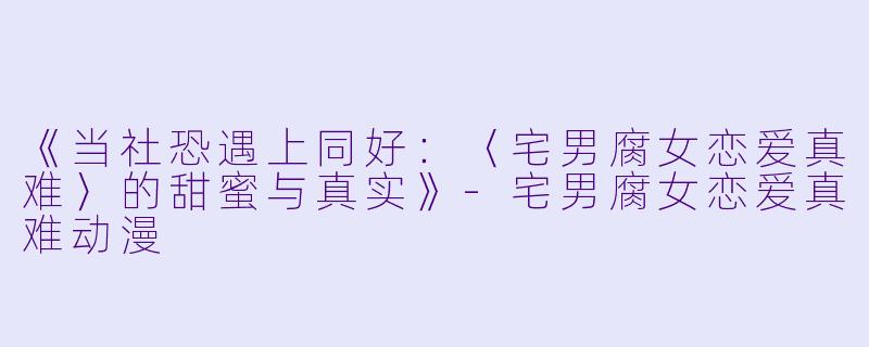 《当社恐遇上同好：〈宅男腐女恋爱真难〉的甜蜜与真实》-宅男腐女恋爱真难动漫