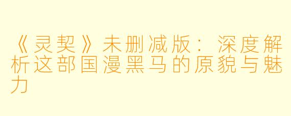 《灵契》未删减版：深度解析这部国漫黑马的原貌与魅力