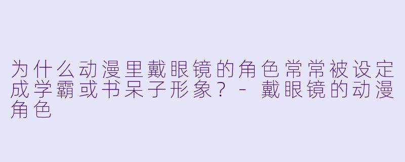为什么动漫里戴眼镜的角色常常被设定成学霸或书呆子形象？-戴眼镜的动漫角色