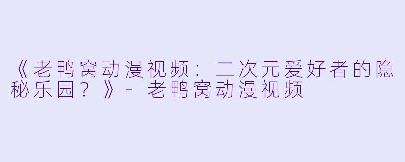 《老鸭窝动漫视频：二次元爱好者的隐秘乐园？》-老鸭窝动漫视频