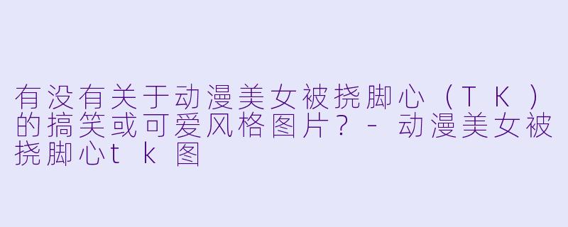 有没有关于动漫美女被挠脚心（TK）的搞笑或可爱风格图片？-动漫美女被挠脚心tk图