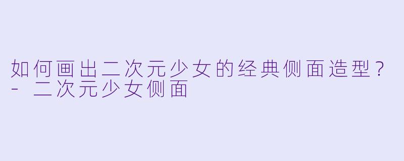 如何画出二次元少女的经典侧面造型？-二次元少女侧面
