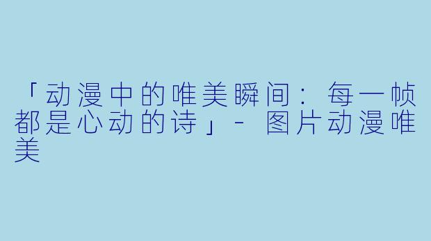 「动漫中的唯美瞬间：每一帧都是心动的诗」-图片动漫唯美