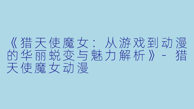 《猎天使魔女：从游戏到动漫的华丽蜕变与魅力解析》-猎天使魔女动漫