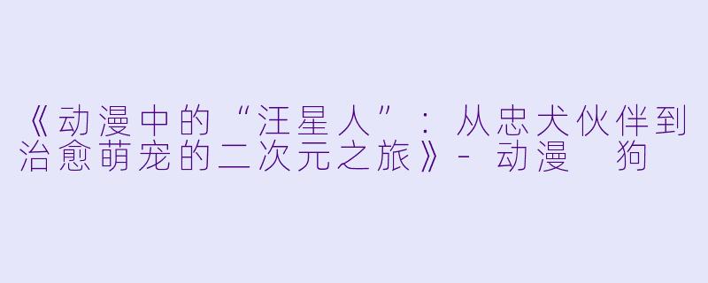 《动漫中的“汪星人”：从忠犬伙伴到治愈萌宠的二次元之旅》-动漫 狗