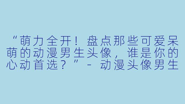 “萌力全开！盘点那些可爱呆萌的动漫男生头像，谁是你的心动首选？”-动漫头像男生可爱呆萌