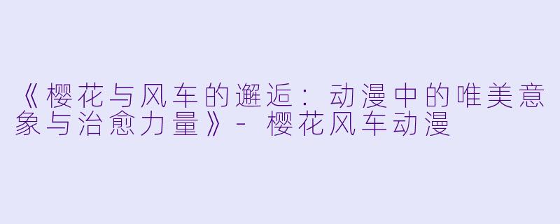《樱花与风车的邂逅：动漫中的唯美意象与治愈力量》-樱花风车动漫