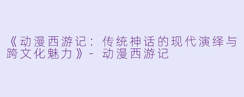 《动漫西游记：传统神话的现代演绎与跨文化魅力》-动漫西游记