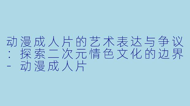 动漫成人片的艺术表达与争议：探索二次元情色文化的边界-动漫成人片
