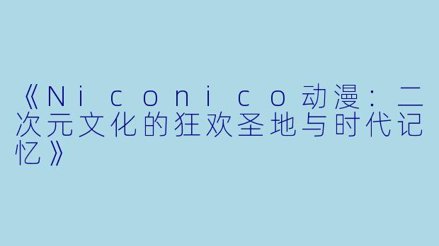 《Niconico动漫：二次元文化的狂欢圣地与时代记忆》