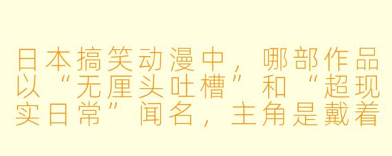 日本搞笑动漫中,哪部作品以“无厘头吐槽”和“超现实日常”闻名,主角是戴着眼镜的死鱼眼高中生?